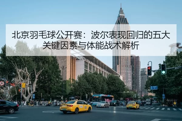 北京羽毛球公开赛：波尔表现回归的五大关键因素与体能战术解析