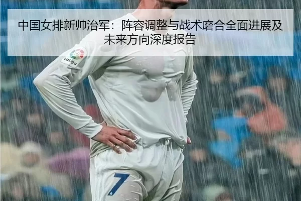中国女排新帅治军：阵容调整与战术磨合全面进展及未来方向深度报告